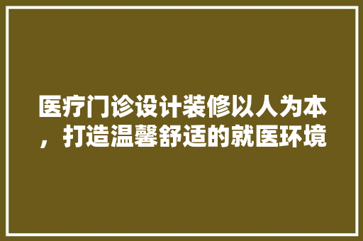 医疗门诊设计装修以人为本，打造温馨舒适的就医环境