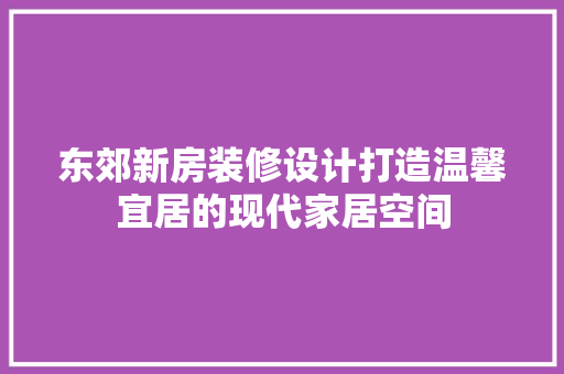 东郊新房装修设计打造温馨宜居的现代家居空间