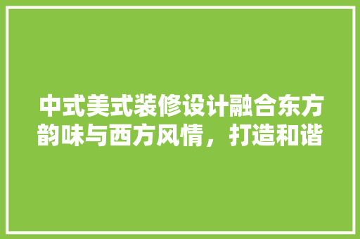 中式美式装修设计融合东方韵味与西方风情，打造和谐家居空间