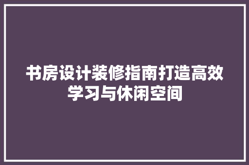 书房设计装修指南打造高效学习与休闲空间