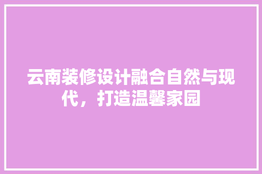 云南装修设计融合自然与现代，打造温馨家园