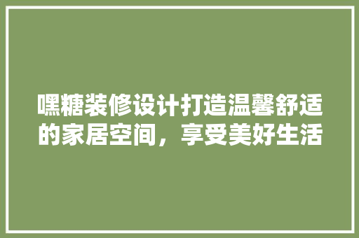 嘿糖装修设计打造温馨舒适的家居空间，享受美好生活