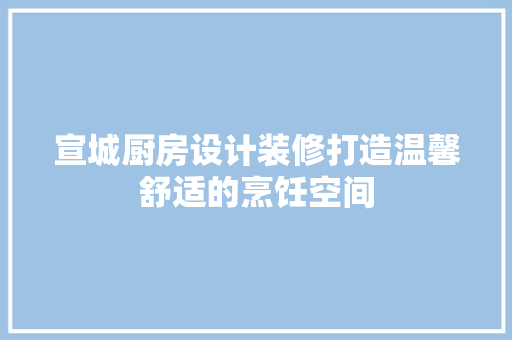 宣城厨房设计装修打造温馨舒适的烹饪空间