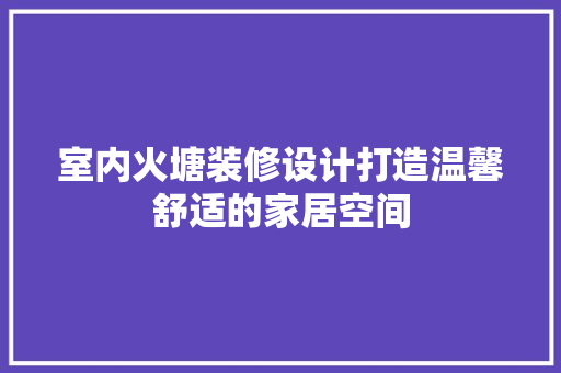 室内火塘装修设计打造温馨舒适的家居空间
