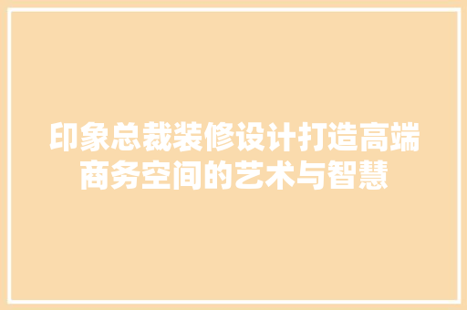 印象总裁装修设计打造高端商务空间的艺术与智慧