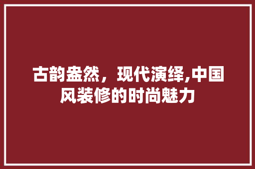 古韵盎然，现代演绎,中国风装修的时尚魅力