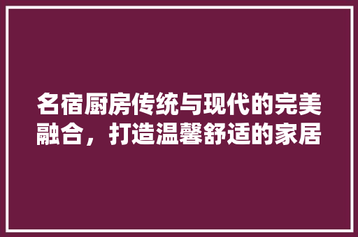 名宿厨房传统与现代的完美融合，打造温馨舒适的家居空间