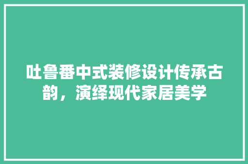 吐鲁番中式装修设计传承古韵，演绎现代家居美学