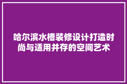 哈尔滨水槽装修设计打造时尚与适用并存的空间艺术