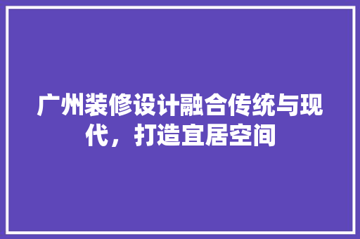 广州装修设计融合传统与现代，打造宜居空间