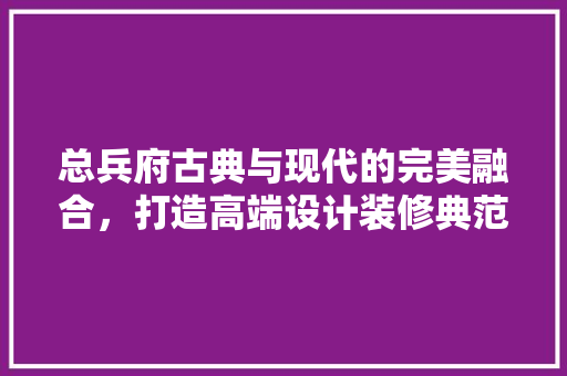 总兵府古典与现代的完美融合，打造高端设计装修典范
