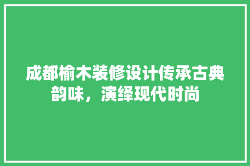 成都榆木装修设计传承古典韵味，演绎现代时尚