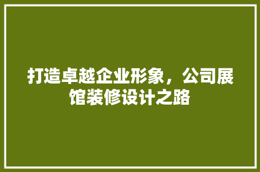 打造卓越企业形象，公司展馆装修设计之路