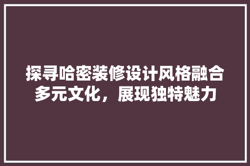 探寻哈密装修设计风格融合多元文化，展现独特魅力