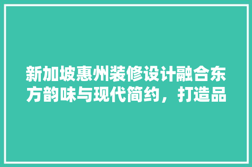 新加坡惠州装修设计融合东方韵味与现代简约，打造品质生活空间
