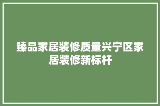 臻品家居装修质量兴宁区家居装修新标杆