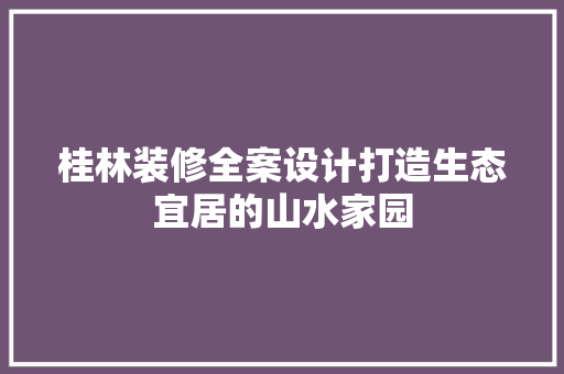 桂林装修全案设计打造生态宜居的山水家园