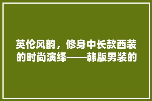 英伦风韵，修身中长款西装的时尚演绎——韩版男装的新风尚