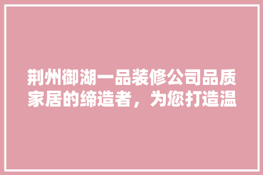 荆州御湖一品装修公司品质家居的缔造者，为您打造温馨家园