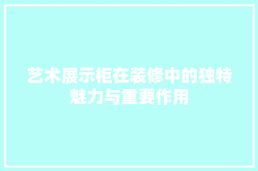 艺术展示柜在装修中的独特魅力与重要作用