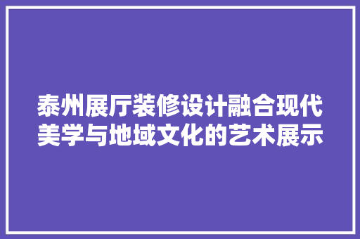 泰州展厅装修设计融合现代美学与地域文化的艺术展示空间