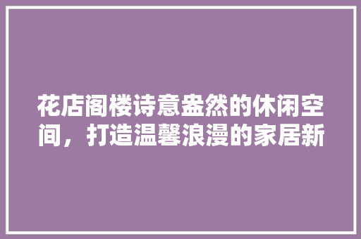 花店阁楼诗意盎然的休闲空间，打造温馨浪漫的家居新境界