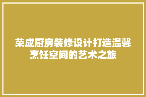 荣成厨房装修设计打造温馨烹饪空间的艺术之旅