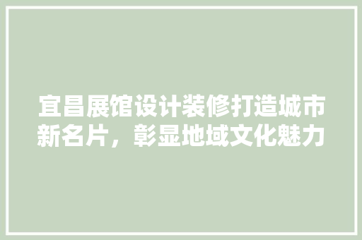 宜昌展馆设计装修打造城市新名片，彰显地域文化魅力