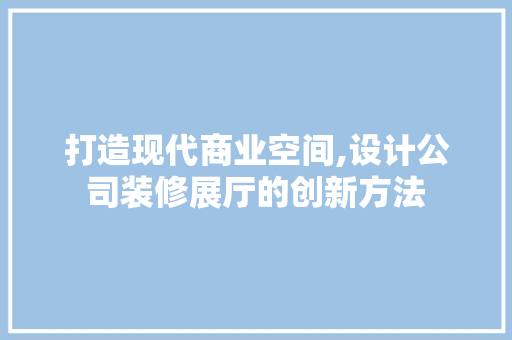 打造现代商业空间,设计公司装修展厅的创新方法