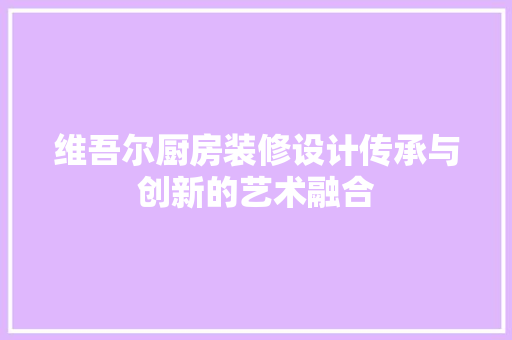 维吾尔厨房装修设计传承与创新的艺术融合