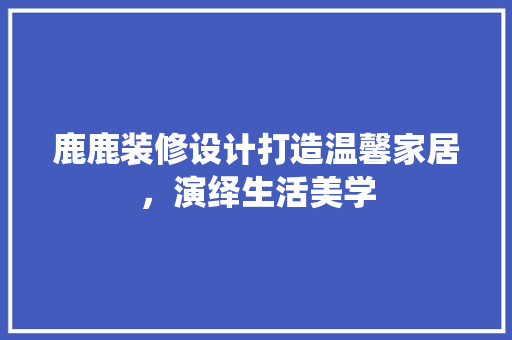 鹿鹿装修设计打造温馨家居，演绎生活美学