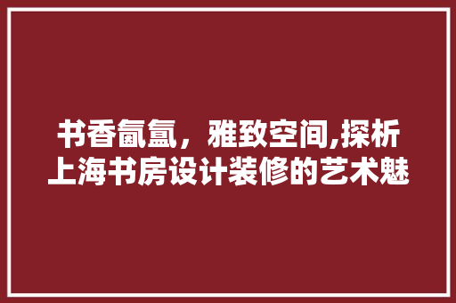 书香氤氲，雅致空间,探析上海书房设计装修的艺术魅力