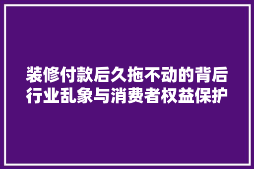 装修付款后久拖不动的背后行业乱象与消费者权益保护
