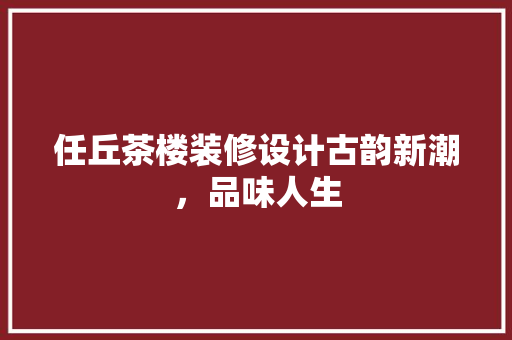 任丘茶楼装修设计古韵新潮，品味人生