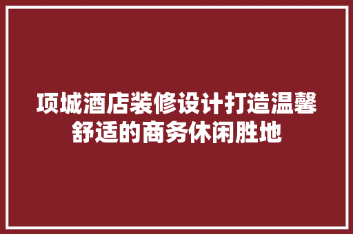 项城酒店装修设计打造温馨舒适的商务休闲胜地