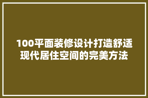 100平面装修设计打造舒适现代居住空间的完美方法