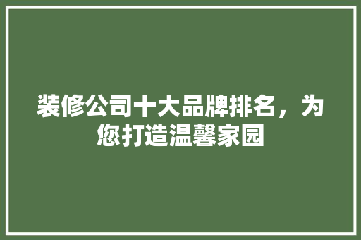 装修公司十大品牌排名，为您打造温馨家园