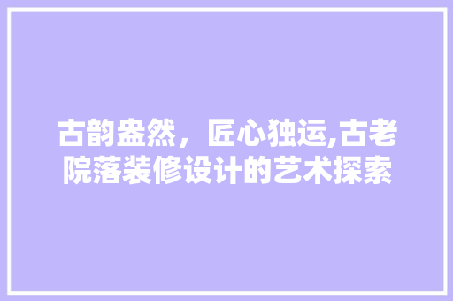 古韵盎然，匠心独运,古老院落装修设计的艺术探索
