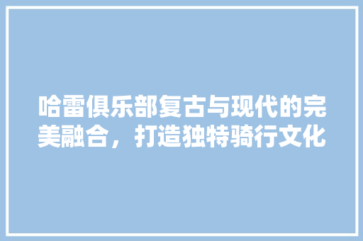 哈雷俱乐部复古与现代的完美融合，打造独特骑行文化空间