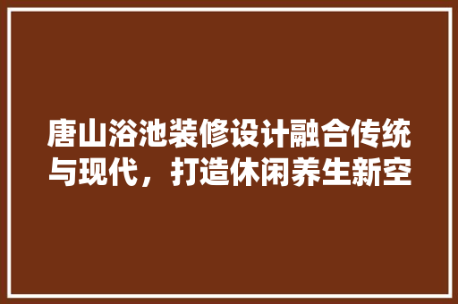 唐山浴池装修设计融合传统与现代，打造休闲养生新空间