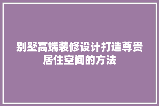 别墅高端装修设计打造尊贵居住空间的方法