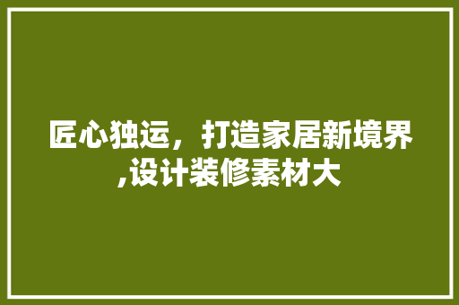 匠心独运，打造家居新境界,设计装修素材大