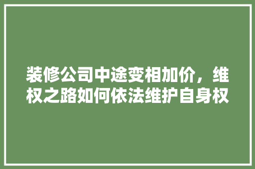 装修公司中途变相加价，维权之路如何依法维护自身权益