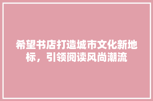 希望书店打造城市文化新地标，引领阅读风尚潮流