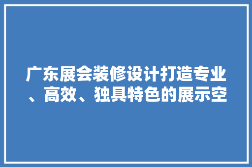 广东展会装修设计打造专业、高效、独具特色的展示空间