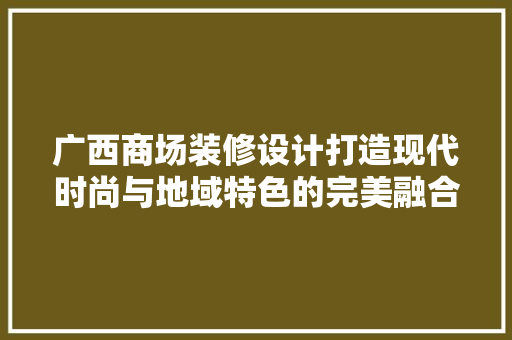 广西商场装修设计打造现代时尚与地域特色的完美融合