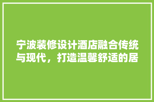 宁波装修设计酒店融合传统与现代，打造温馨舒适的居住体验
