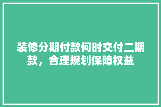 装修分期付款何时交付二期款，合理规划保障权益