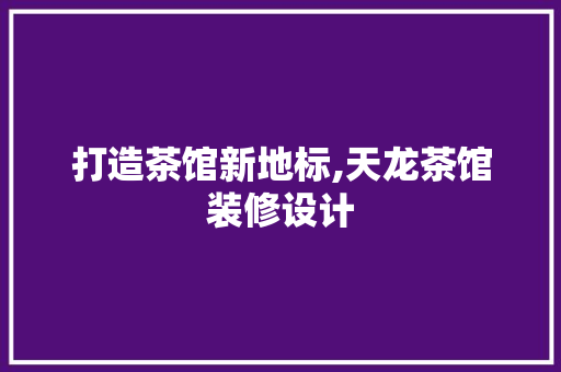 打造茶馆新地标,天龙茶馆装修设计