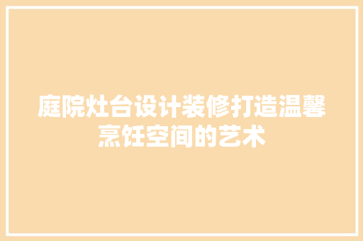 庭院灶台设计装修打造温馨烹饪空间的艺术